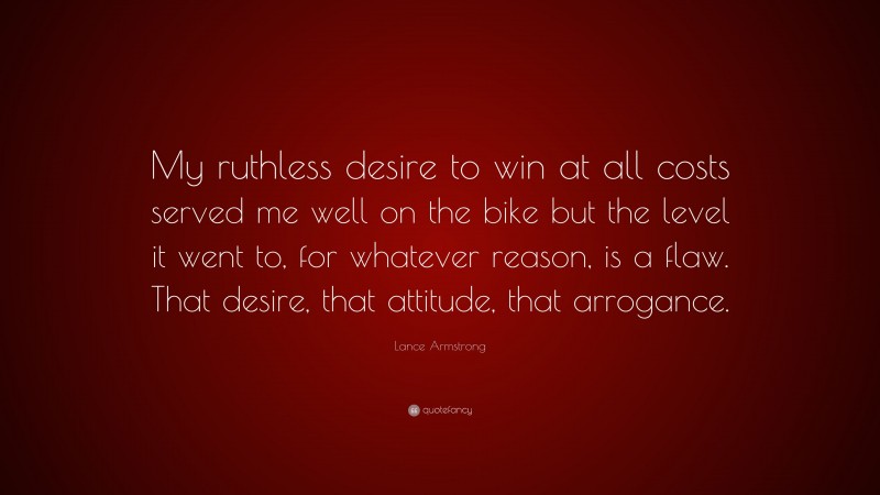 Lance Armstrong Quote: “My ruthless desire to win at all costs served me well on the bike but the level it went to, for whatever reason, is a flaw. That desire, that attitude, that arrogance.”