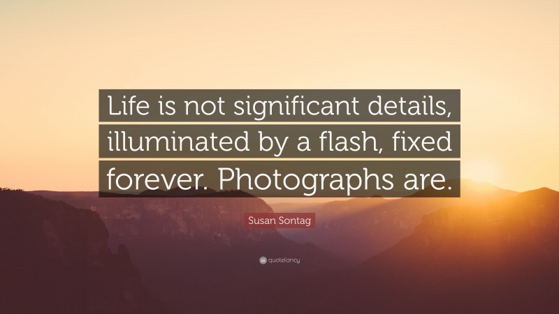 Susan Sontag Quote: “Life is not significant details, illuminated by a flash, fixed forever. Photographs are.”
