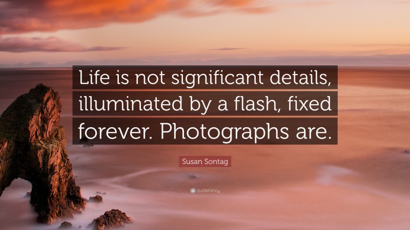 Susan Sontag Quote: “Life is not significant details, illuminated by a flash, fixed forever. Photographs are.”