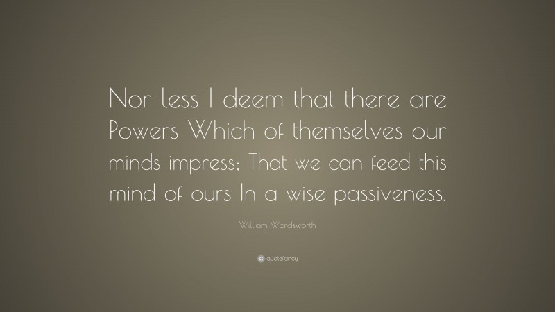 William Wordsworth Quote: “Nor less I deem that there are Powers Which of themselves our minds impress; That we can feed this mind of ours In a wise passiveness.”