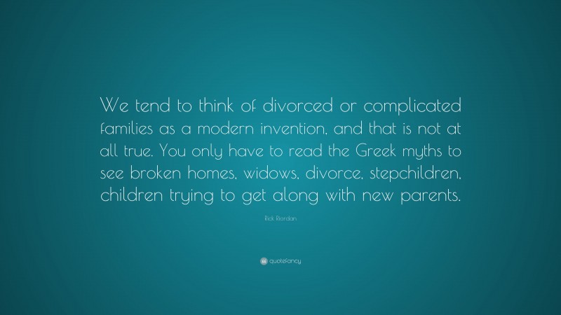 Rick Riordan Quote: “We tend to think of divorced or complicated families as a modern invention, and that is not at all true. You only have to read the Greek myths to see broken homes, widows, divorce, stepchildren, children trying to get along with new parents.”