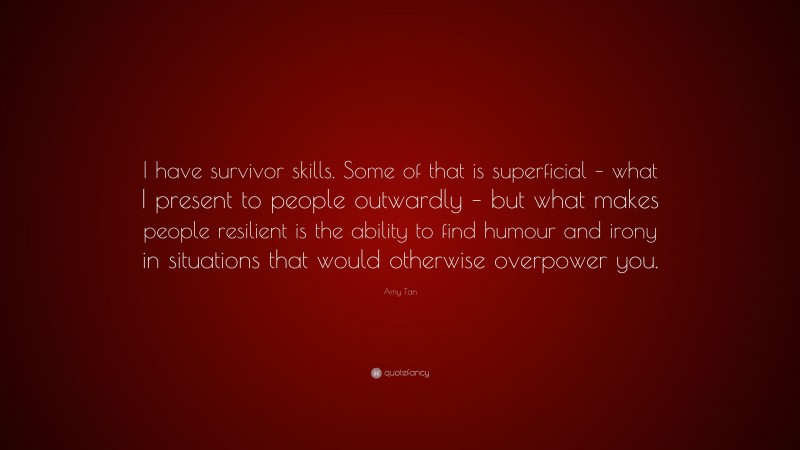 Amy Tan Quote: “I have survivor skills. Some of that is superficial – what I present to people outwardly – but what makes people resilient is the ability to find humour and irony in situations that would otherwise overpower you.”