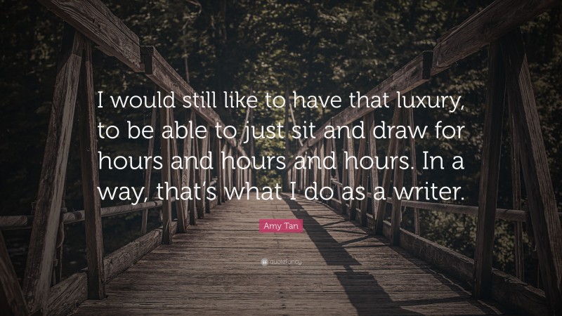 Amy Tan Quote: “I would still like to have that luxury, to be able to just sit and draw for hours and hours and hours. In a way, that’s what I do as a writer.”