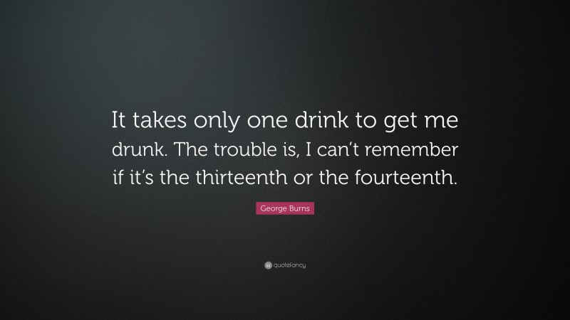 George Burns Quote: “It takes only one drink to get me drunk. The trouble is, I can’t remember if it’s the thirteenth or the fourteenth.”