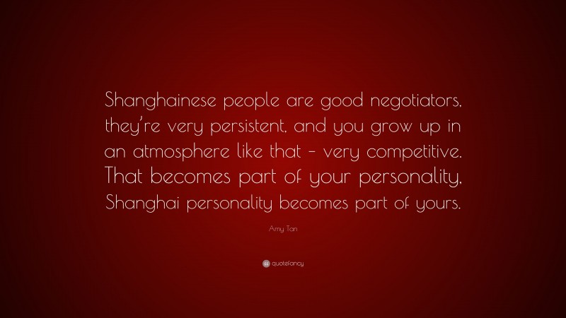 Amy Tan Quote: “Shanghainese people are good negotiators, they’re very persistent, and you grow up in an atmosphere like that – very competitive. That becomes part of your personality, Shanghai personality becomes part of yours.”