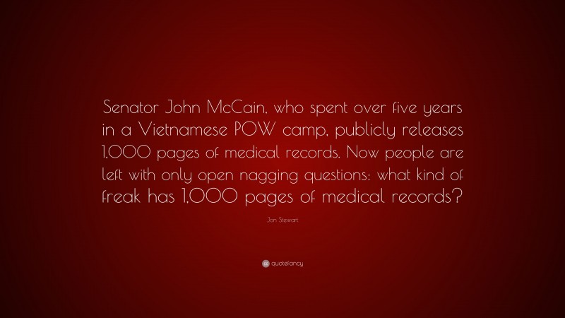 Jon Stewart Quote: “Senator John McCain, who spent over five years in a Vietnamese POW camp, publicly releases 1,000 pages of medical records. Now people are left with only open nagging questions: what kind of freak has 1,000 pages of medical records?”