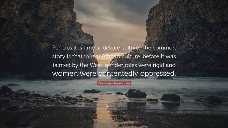 Chimamanda Ngozi Adichie Quote: “Perhaps it is time to debate culture. The common story is that in real African culture, before it was tainted by the West, gender roles were rigid and women were contentedly oppressed.”