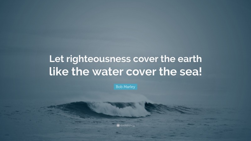 Bob Marley Quote: “Let righteousness cover the earth like the water cover the sea!”