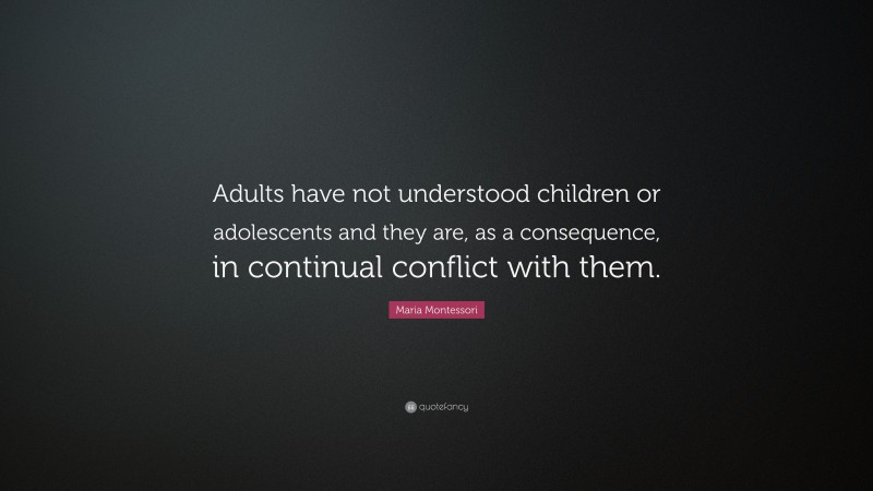 Maria Montessori Quote: “Adults have not understood children or adolescents and they are, as a consequence, in continual conflict with them.”