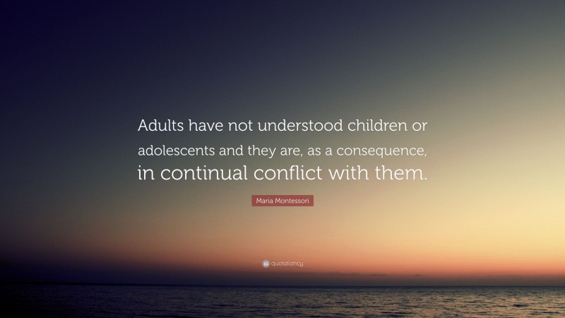 Maria Montessori Quote: “Adults have not understood children or adolescents and they are, as a consequence, in continual conflict with them.”