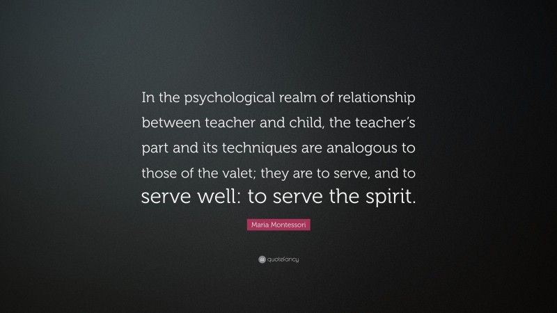 Maria Montessori Quote: “In the psychological realm of relationship between teacher and child, the teacher’s part and its techniques are analogous to those of the valet; they are to serve, and to serve well: to serve the spirit.”