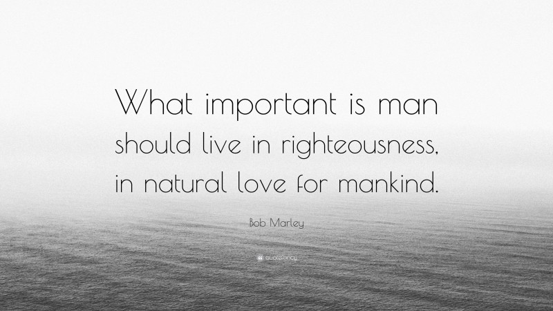Bob Marley Quote: “What important is man should live in righteousness, in natural love for mankind.”