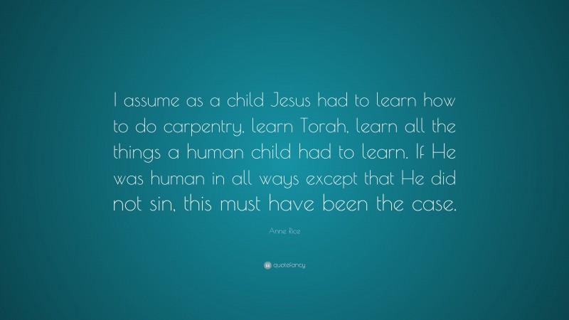 Anne Rice Quote: “I assume as a child Jesus had to learn how to do carpentry, learn Torah, learn all the things a human child had to learn. If He was human in all ways except that He did not sin, this must have been the case.”