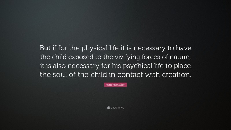 Maria Montessori Quote: “But if for the physical life it is necessary to have the child exposed to the vivifying forces of nature, it is also necessary for his psychical life to place the soul of the child in contact with creation.”