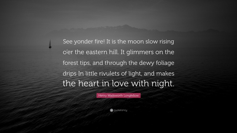 Henry Wadsworth Longfellow Quote: “See yonder fire! It is the moon slow rising o’er the eastern hill. It glimmers on the forest tips, and through the dewy foliage drips In little rivulets of light, and makes the heart in love with night.”