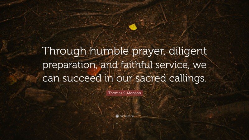 Thomas S. Monson Quote: “Through humble prayer, diligent preparation, and faithful service, we can succeed in our sacred callings.”