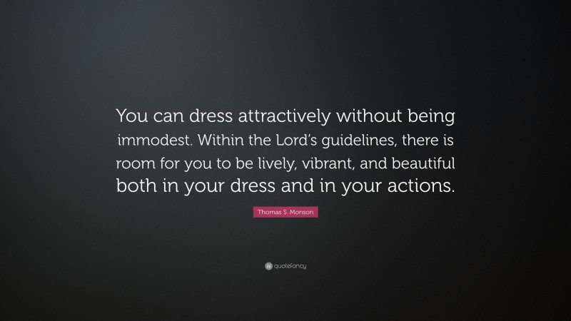 Thomas S. Monson Quote: “You can dress attractively without being immodest. Within the Lord’s guidelines, there is room for you to be lively, vibrant, and beautiful both in your dress and in your actions.”