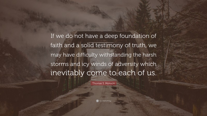 Thomas S. Monson Quote: “If we do not have a deep foundation of faith and a solid testimony of truth, we may have difficulty withstanding the harsh storms and icy winds of adversity which inevitably come to each of us.”