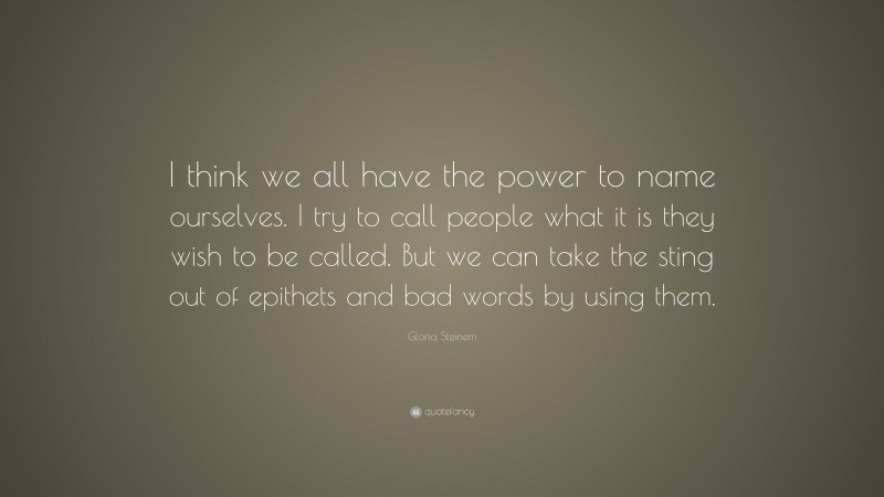 Gloria Steinem Quote: “I think we all have the power to name ourselves. I try to call people what it is they wish to be called. But we can take the sting out of epithets and bad words by using them.”