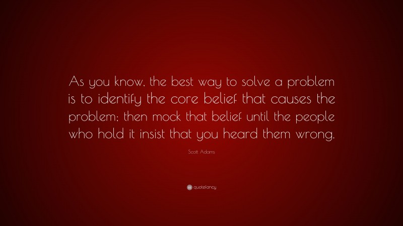 Scott Adams Quote: “As you know, the best way to solve a problem is to identify the core belief that causes the problem; then mock that belief until the people who hold it insist that you heard them wrong.”