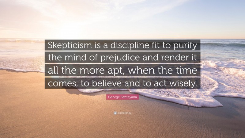 George Santayana Quote: “Skepticism is a discipline fit to purify the mind of prejudice and render it all the more apt, when the time comes, to believe and to act wisely.”