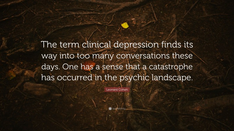 Leonard Cohen Quote: “The term clinical depression finds its way into too many conversations these days. One has a sense that a catastrophe has occurred in the psychic landscape.”