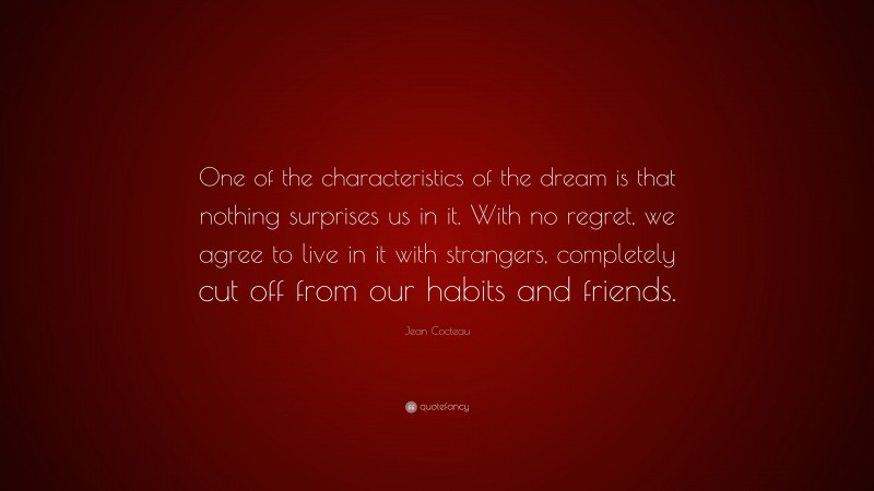 Jean Cocteau Quote: “One of the characteristics of the dream is that nothing surprises us in it. With no regret, we agree to live in it with strangers, completely cut off from our habits and friends.”