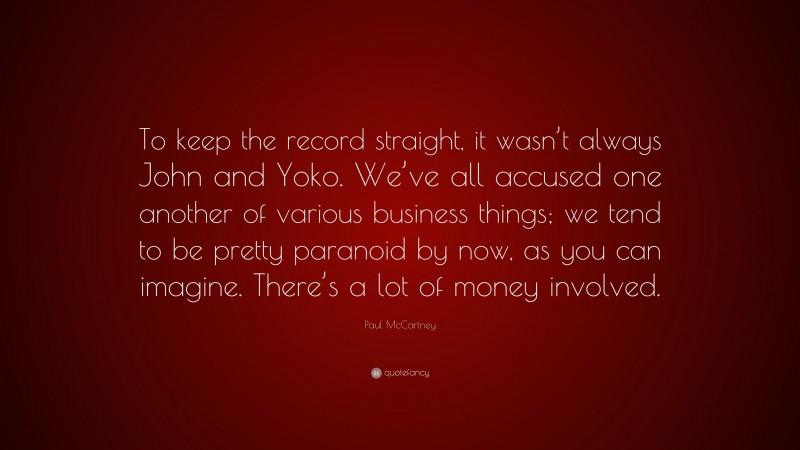 Paul McCartney Quote: “To keep the record straight, it wasn’t always John and Yoko. We’ve all accused one another of various business things; we tend to be pretty paranoid by now, as you can imagine. There’s a lot of money involved.”