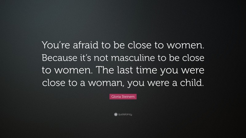 Gloria Steinem Quote: “You’re afraid to be close to women. Because it’s not masculine to be close to women. The last time you were close to a woman, you were a child.”