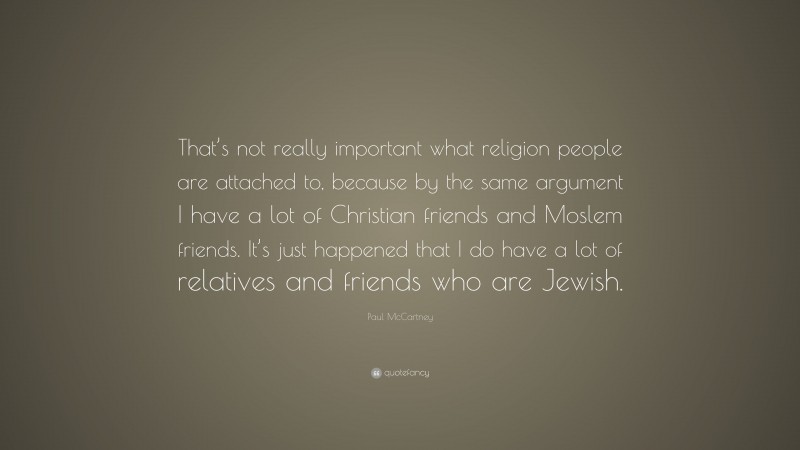Paul McCartney Quote: “That’s not really important what religion people are attached to, because by the same argument I have a lot of Christian friends and Moslem friends. It’s just happened that I do have a lot of relatives and friends who are Jewish.”