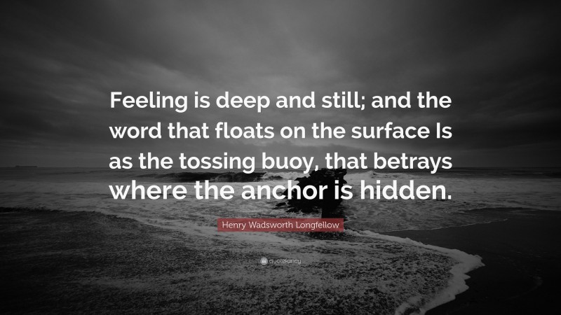 Henry Wadsworth Longfellow Quote: “Feeling is deep and still; and the word that floats on the surface Is as the tossing buoy, that betrays where the anchor is hidden.”