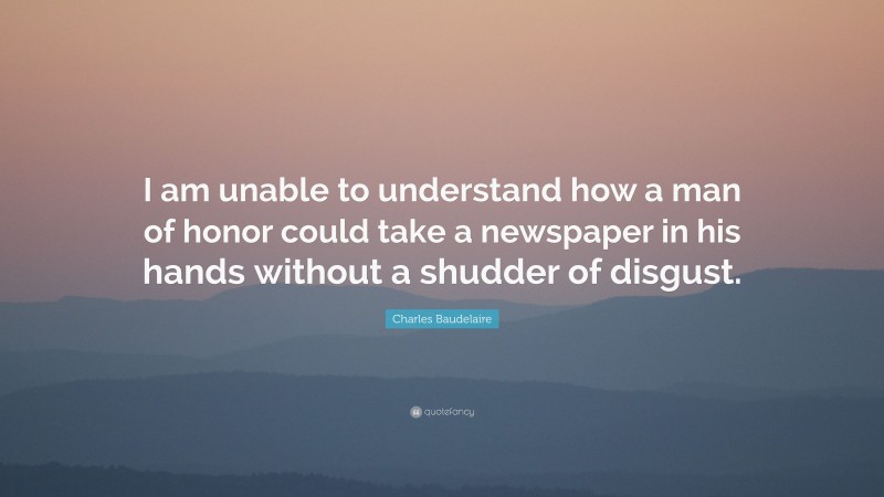 Charles Baudelaire Quote: “I am unable to understand how a man of honor could take a newspaper in his hands without a shudder of disgust.”