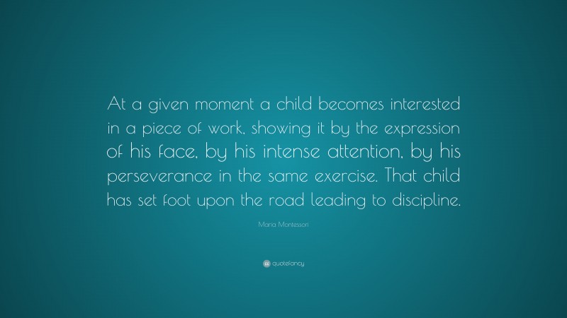 Maria Montessori Quote: “At a given moment a child becomes interested in a piece of work, showing it by the expression of his face, by his intense attention, by his perseverance in the same exercise. That child has set foot upon the road leading to discipline.”