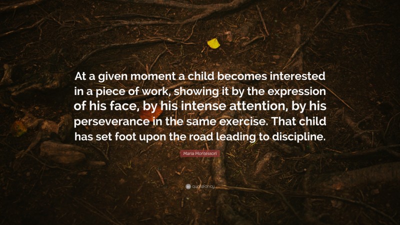 Maria Montessori Quote: “At a given moment a child becomes interested in a piece of work, showing it by the expression of his face, by his intense attention, by his perseverance in the same exercise. That child has set foot upon the road leading to discipline.”