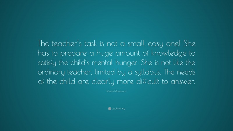 Maria Montessori Quote: “The teacher’s task is not a small easy one! She has to prepare a huge amount of knowledge to satisfy the child’s mental hunger. She is not like the ordinary teacher, limited by a syllabus. The needs of the child are clearly more difficult to answer.”