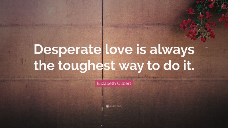 Elizabeth Gilbert Quote: “Desperate love is always the toughest way to do it.”