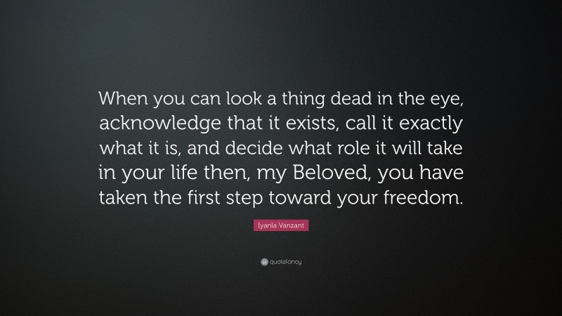 Iyanla Vanzant Quote: “When you can look a thing dead in the eye, acknowledge that it exists, call it exactly what it is, and decide what role it will take in your life then, my Beloved, you have taken the first step toward your freedom.”