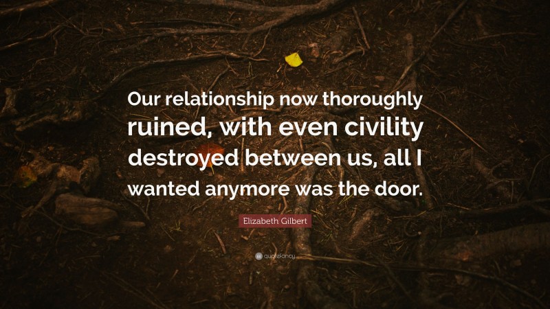 Elizabeth Gilbert Quote: “Our relationship now thoroughly ruined, with even civility destroyed between us, all I wanted anymore was the door.”