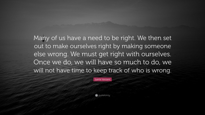 Iyanla Vanzant Quote: “Many of us have a need to be right. We then set out to make ourselves right by making someone else wrong. We must get right with ourselves. Once we do, we will have so much to do, we will not have time to keep track of who is wrong.”