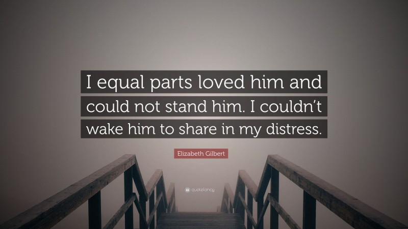 Elizabeth Gilbert Quote: “I equal parts loved him and could not stand him. I couldn’t wake him to share in my distress.”