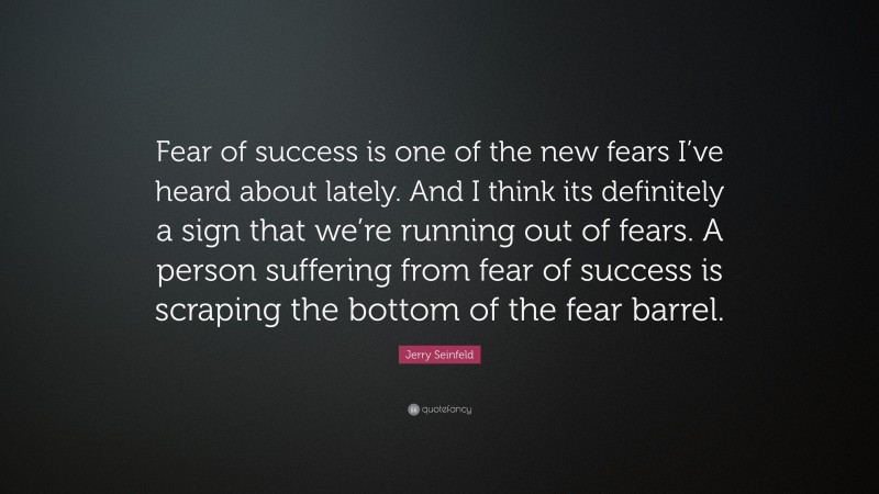 Jerry Seinfeld Quote: “Fear of success is one of the new fears I’ve heard about lately. And I think its definitely a sign that we’re running out of fears. A person suffering from fear of success is scraping the bottom of the fear barrel.”
