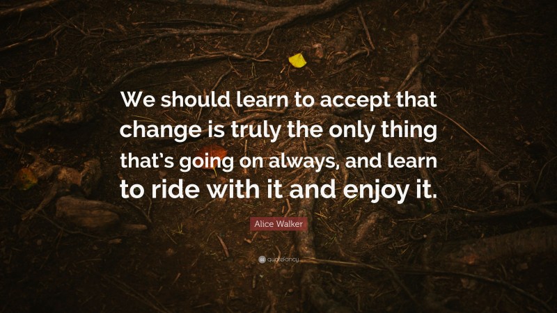 Alice Walker Quote: “We should learn to accept that change is truly the only thing that’s going on always, and learn to ride with it and enjoy it.”