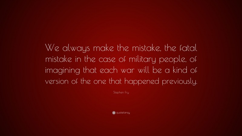 Stephen Fry Quote: “We always make the mistake, the fatal mistake in the case of military people, of imagining that each war will be a kind of version of the one that happened previously.”