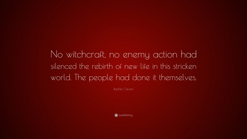 Rachel Carson Quote: “No witchcraft, no enemy action had silenced the rebirth of new life in this stricken world. The people had done it themselves.”