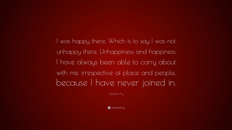 Stephen Fry Quote: “I was happy there. Which is to say I was not unhappy there. Unhappiness and happiness I have always been able to carry about with me, irrespective of place and people, because I have never joined in.”
