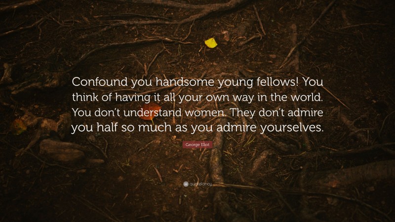 George Eliot Quote: “Confound you handsome young fellows! You think of having it all your own way in the world. You don’t understand women. They don’t admire you half so much as you admire yourselves.”