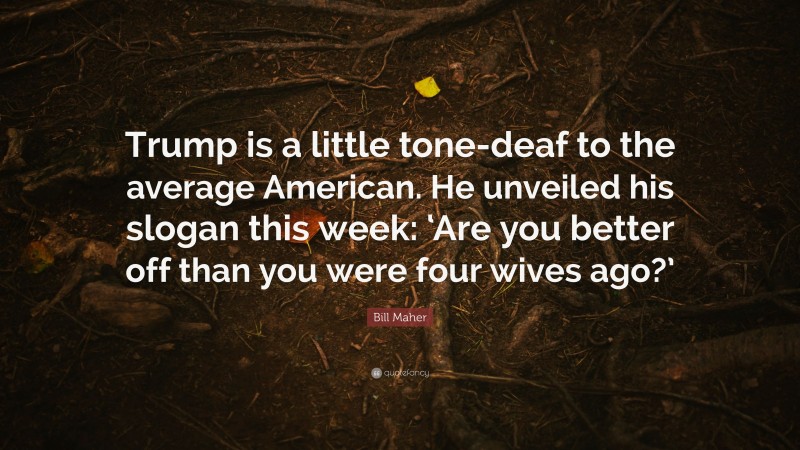 Bill Maher Quote: “Trump is a little tone-deaf to the average American. He unveiled his slogan this week: ‘Are you better off than you were four wives ago?’”