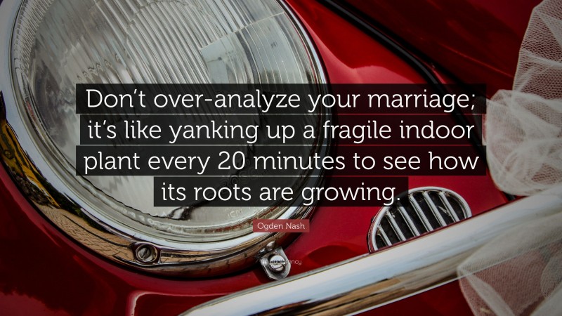 Ogden Nash Quote: “Don’t over-analyze your marriage; it’s like yanking up a fragile indoor plant every 20 minutes to see how its roots are growing.”