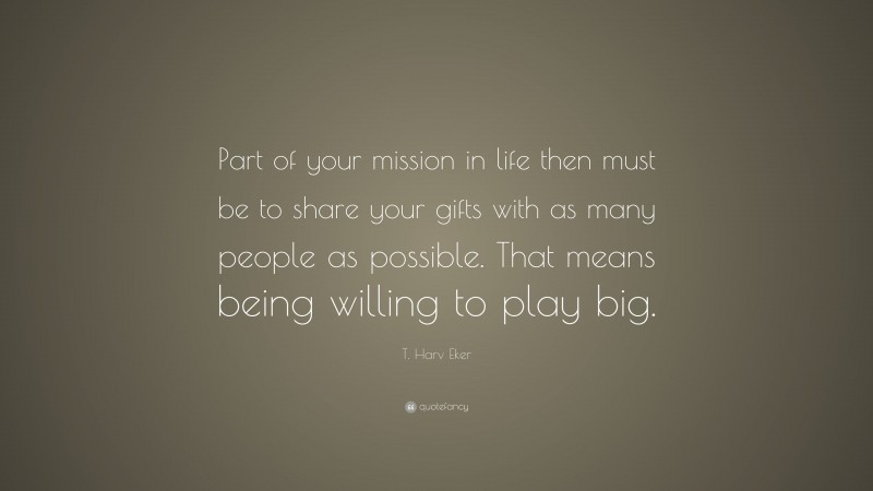 T. Harv Eker Quote: “Part of your mission in life then must be to share your gifts with as many people as possible. That means being willing to play big.”