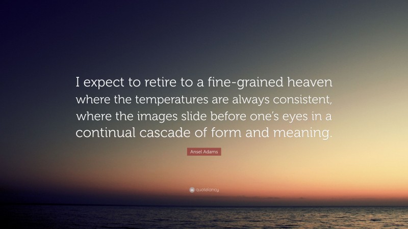 Ansel Adams Quote: “I expect to retire to a fine-grained heaven where the temperatures are always consistent, where the images slide before one’s eyes in a continual cascade of form and meaning.”